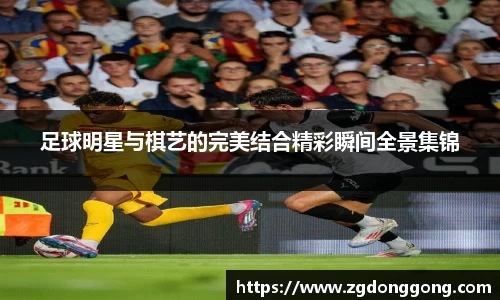 足球明星与棋艺的完美结合精彩瞬间全景集锦